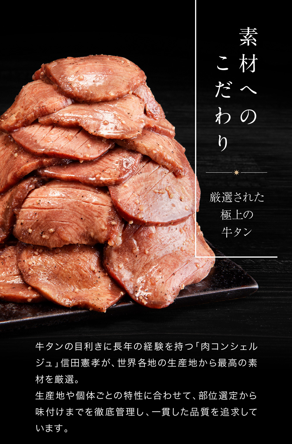 素材へのこだわり　牛タンの目利きに長年の経験を持つ「肉コンシェルジュ」信田憲孝が、世界各地の生産地から最高の素材を厳選。 生産地や個体ごとの特性に合わせて、部位選定から味付けまでを徹底管理し、一貫した品質を追求しています。