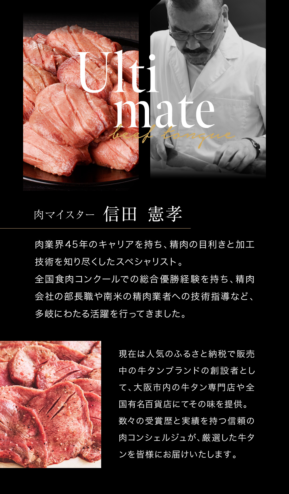 Ultimate　肉マイスター信田憲孝　肉業界45年のキャリアを持ち、精肉の目利きと加工技術を知り尽くしたスペシャリスト。全国食肉コンクールでの総合優勝経験を持ち、精肉会社の部長職や南米の精肉業者への技術指導など、多岐にわたる活躍を行ってきました。