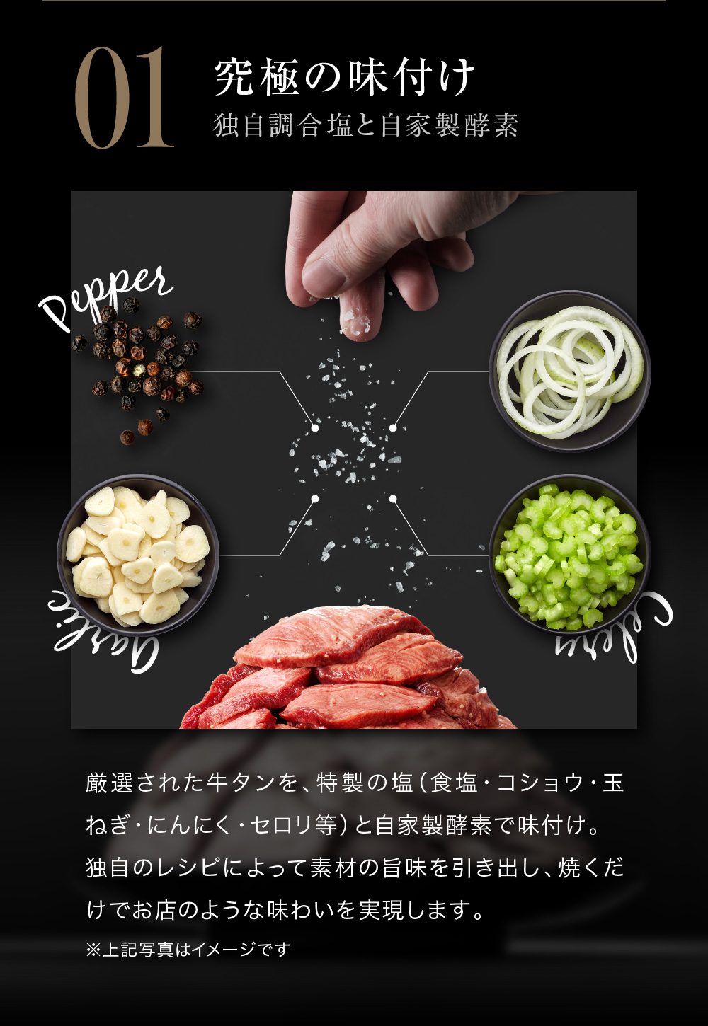 01.究極の味付け　独自調合塩と自家製酵素　厳選された牛タンを、特製の塩（食塩・コショウ・玉ねぎ・にんにく・セロリ等）と自家製酵素で味付け。独自のレシピによって素材の旨味を引き出し、焼くだけでお店のような味わいを実現します。